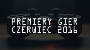 Premiery gier – czerwiec 2016